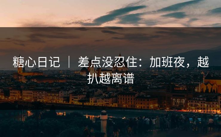 糖心日记 ｜ 差点没忍住：加班夜，越扒越离谱