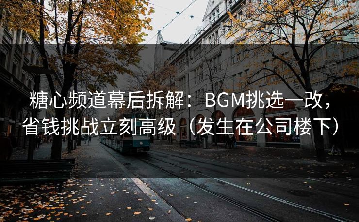 糖心频道幕后拆解：BGM挑选一改，省钱挑战立刻高级（发生在公司楼下）