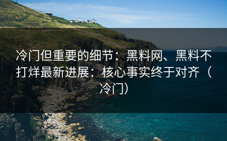 冷门但重要的细节：黑料网、黑料不打烊最新进展：核心事实终于对齐（冷门）