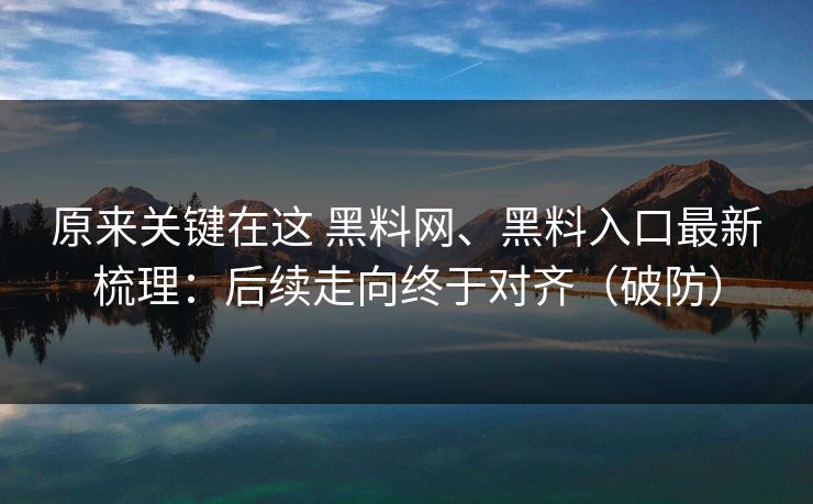 原来关键在这 黑料网、黑料入口最新梳理：后续走向终于对齐（破防）