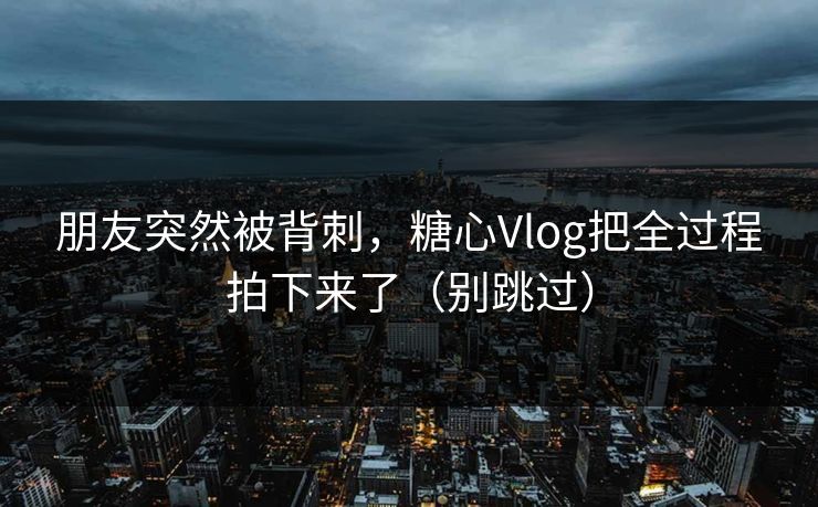 朋友突然被背刺，糖心Vlog把全过程拍下来了（别跳过）