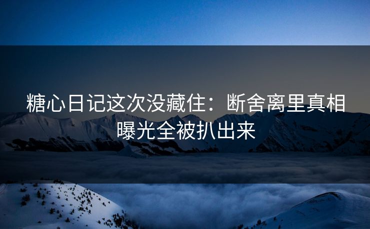 糖心日记这次没藏住：断舍离里真相曝光全被扒出来