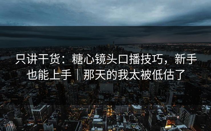 只讲干货：糖心镜头口播技巧，新手也能上手｜那天的我太被低估了