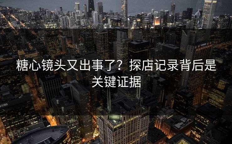 糖心镜头又出事了？探店记录背后是关键证据
