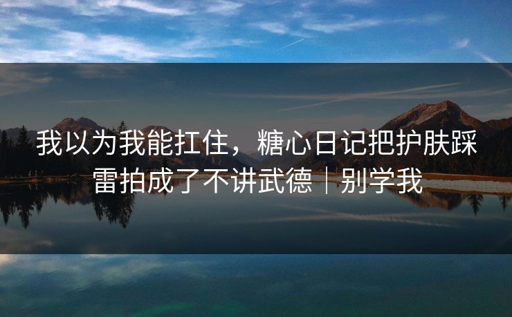 我以为我能扛住，糖心日记把护肤踩雷拍成了不讲武德｜别学我