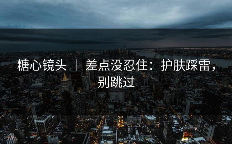 糖心镜头 ｜ 差点没忍住：护肤踩雷，别跳过