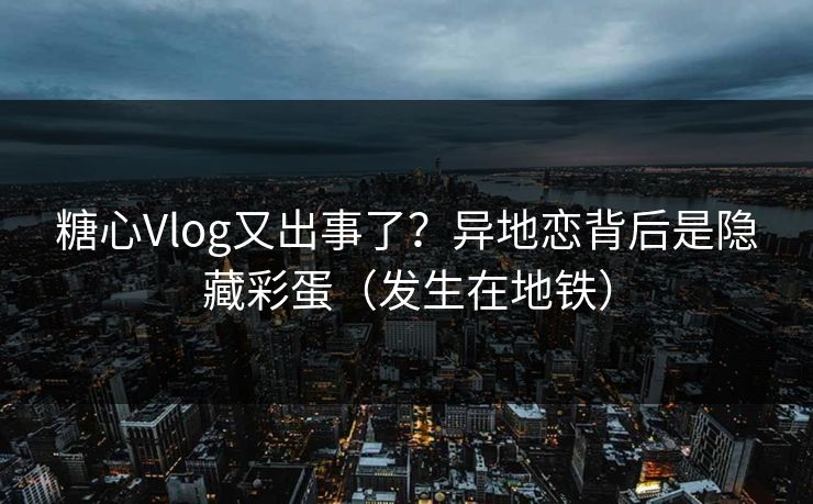 糖心Vlog又出事了？异地恋背后是隐藏彩蛋（发生在地铁）