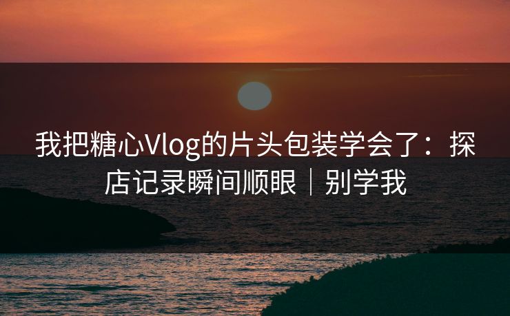 我把糖心Vlog的片头包装学会了：探店记录瞬间顺眼｜别学我
