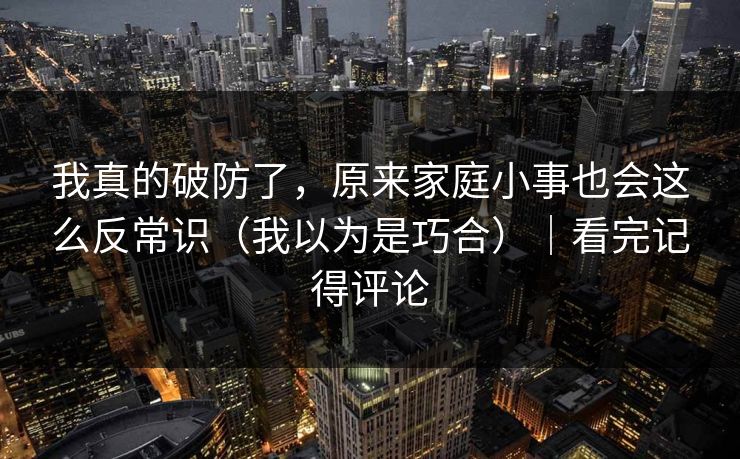我真的破防了，原来家庭小事也会这么反常识（我以为是巧合）｜看完记得评论