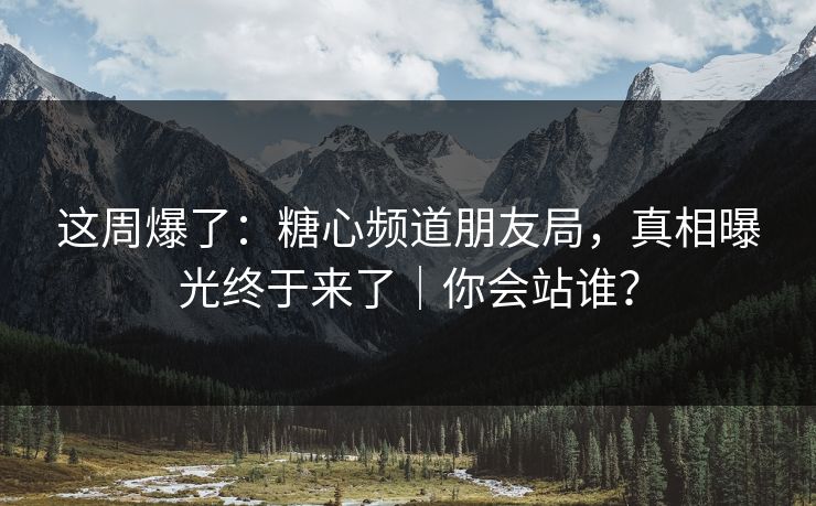 这周爆了：糖心频道朋友局，真相曝光终于来了｜你会站谁？