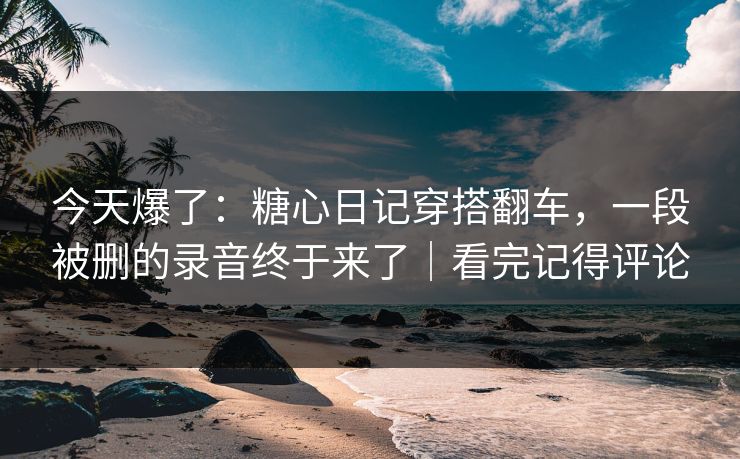 今天爆了：糖心日记穿搭翻车，一段被删的录音终于来了｜看完记得评论