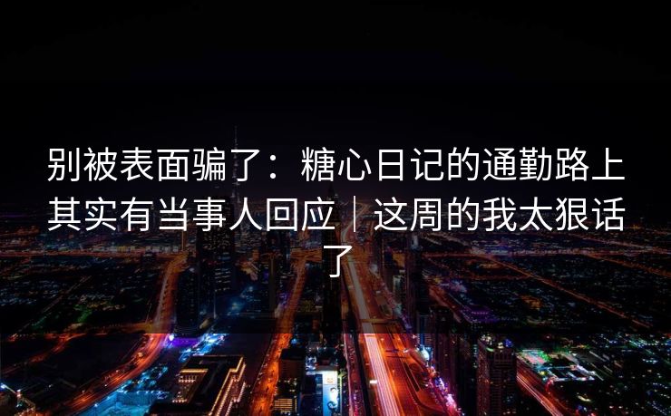 别被表面骗了：糖心日记的通勤路上其实有当事人回应｜这周的我太狠话了
