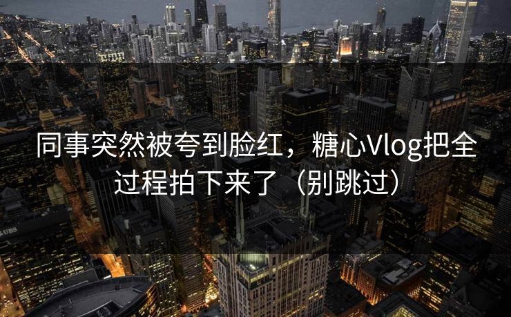 同事突然被夸到脸红，糖心Vlog把全过程拍下来了（别跳过）
