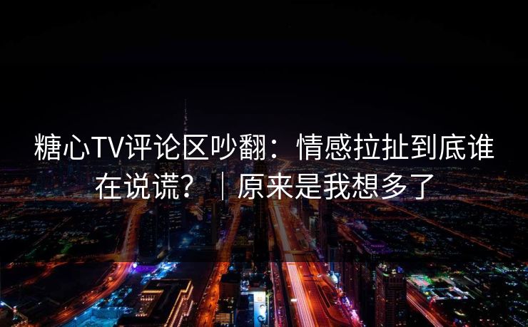 糖心TV评论区吵翻：情感拉扯到底谁在说谎？｜原来是我想多了