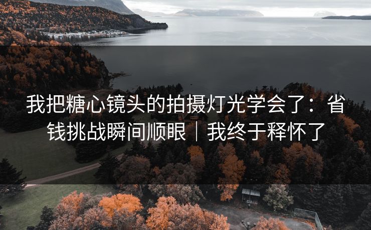 我把糖心镜头的拍摄灯光学会了：省钱挑战瞬间顺眼｜我终于释怀了