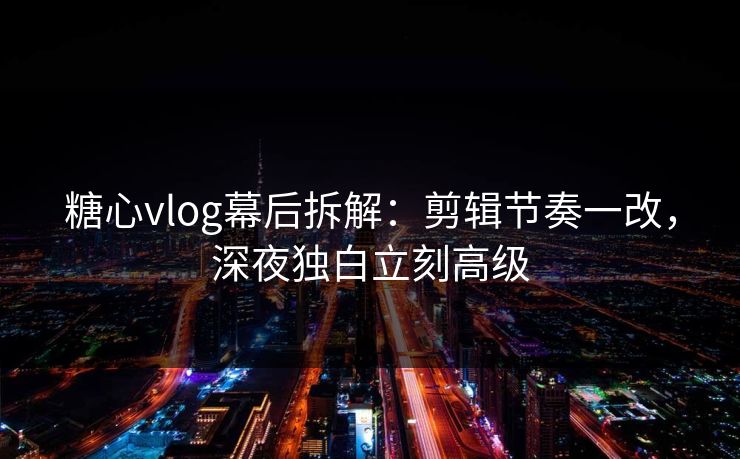 糖心vlog幕后拆解：剪辑节奏一改，深夜独白立刻高级