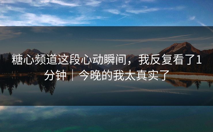 糖心频道这段心动瞬间，我反复看了1分钟｜今晚的我太真实了