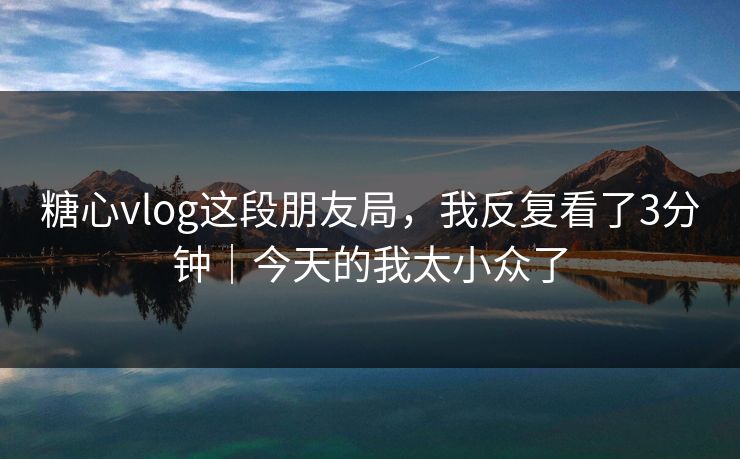 糖心vlog这段朋友局，我反复看了3分钟｜今天的我太小众了