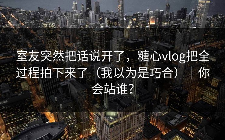 室友突然把话说开了，糖心vlog把全过程拍下来了（我以为是巧合）｜你会站谁？