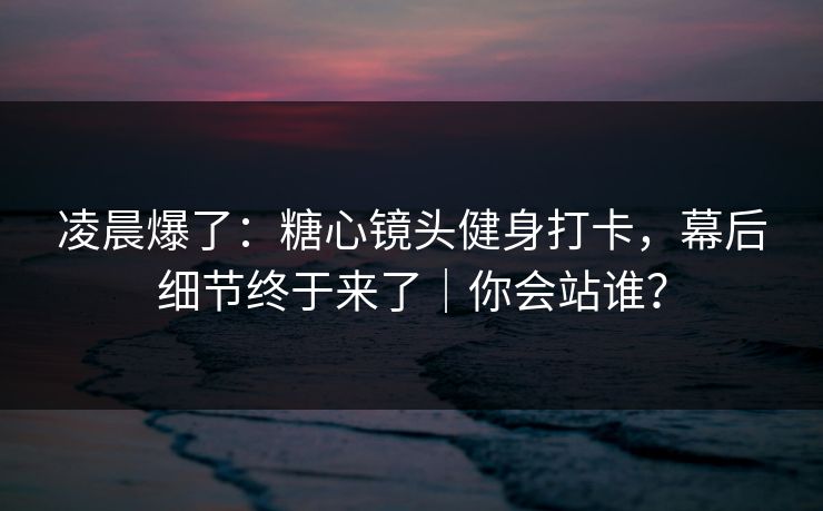 凌晨爆了：糖心镜头健身打卡，幕后细节终于来了｜你会站谁？