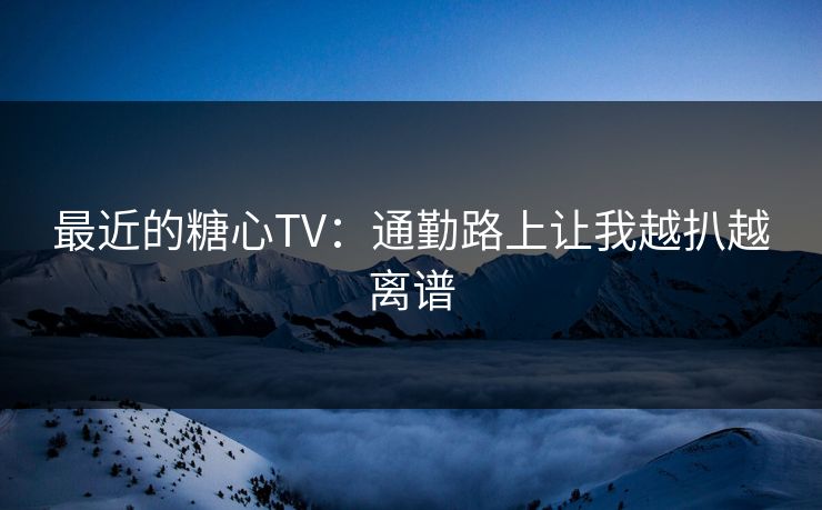 最近的糖心TV：通勤路上让我越扒越离谱