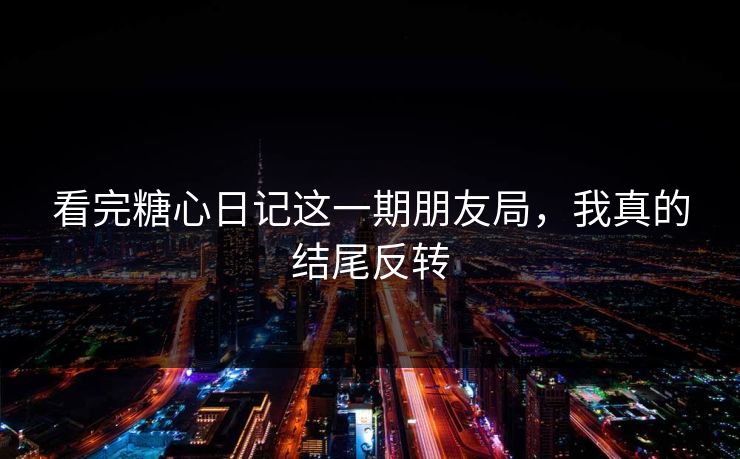看完糖心日记这一期朋友局，我真的结尾反转