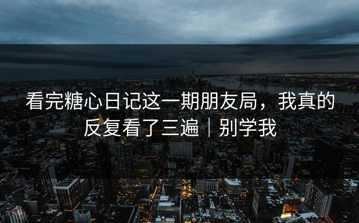 看完糖心日记这一期朋友局，我真的反复看了三遍｜别学我
