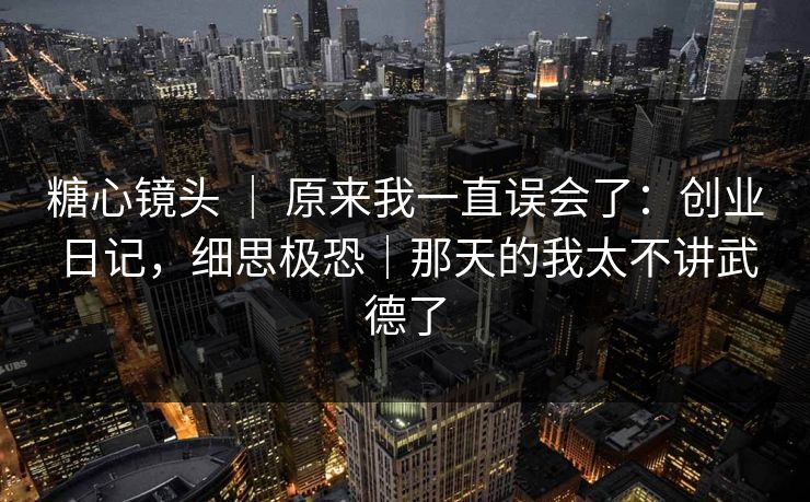糖心镜头 ｜ 原来我一直误会了：创业日记，细思极恐｜那天的我太不讲武德了