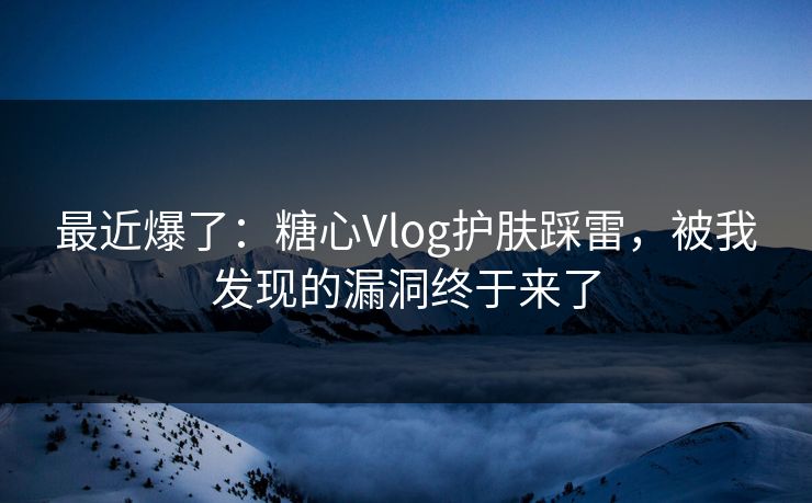 最近爆了：糖心Vlog护肤踩雷，被我发现的漏洞终于来了