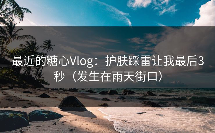 最近的糖心Vlog：护肤踩雷让我最后3秒（发生在雨天街口）
