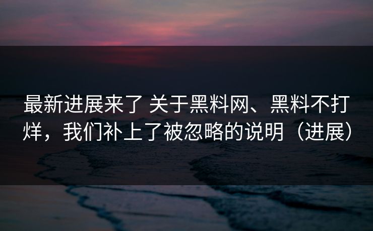 最新进展来了 关于黑料网、黑料不打烊，我们补上了被忽略的说明（进展）