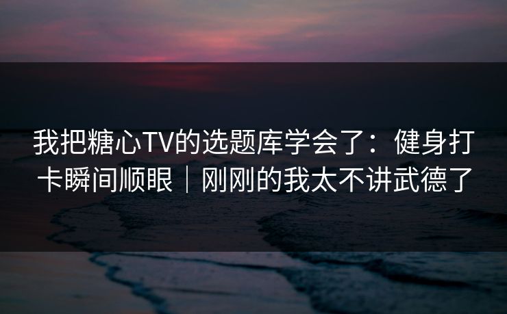 我把糖心TV的选题库学会了：健身打卡瞬间顺眼｜刚刚的我太不讲武德了