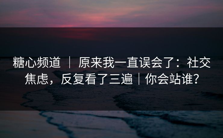 糖心频道 ｜ 原来我一直误会了：社交焦虑，反复看了三遍｜你会站谁？