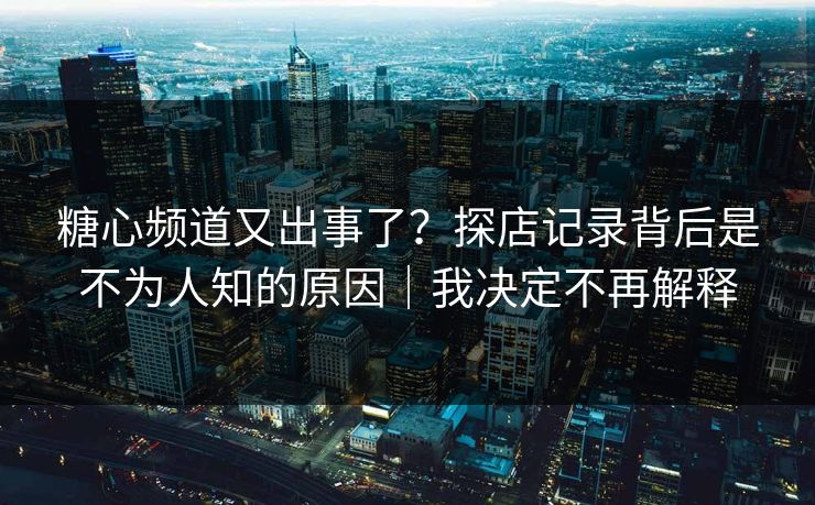 糖心频道又出事了？探店记录背后是不为人知的原因｜我决定不再解释