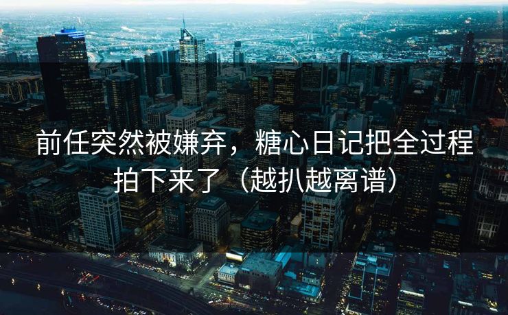 前任突然被嫌弃，糖心日记把全过程拍下来了（越扒越离谱）