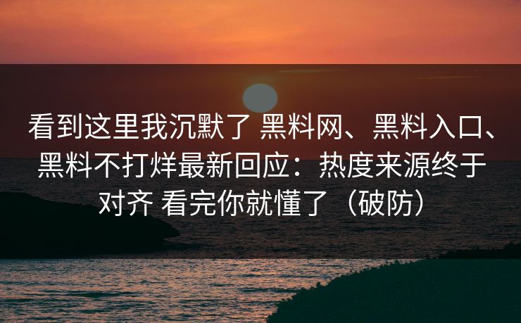 看到这里我沉默了 黑料网、黑料入口、黑料不打烊最新回应：热度来源终于对齐 看完你就懂了（破防）