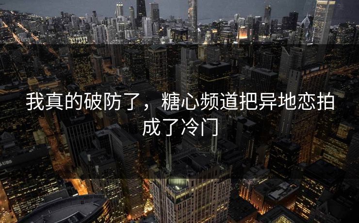 我真的破防了，糖心频道把异地恋拍成了冷门