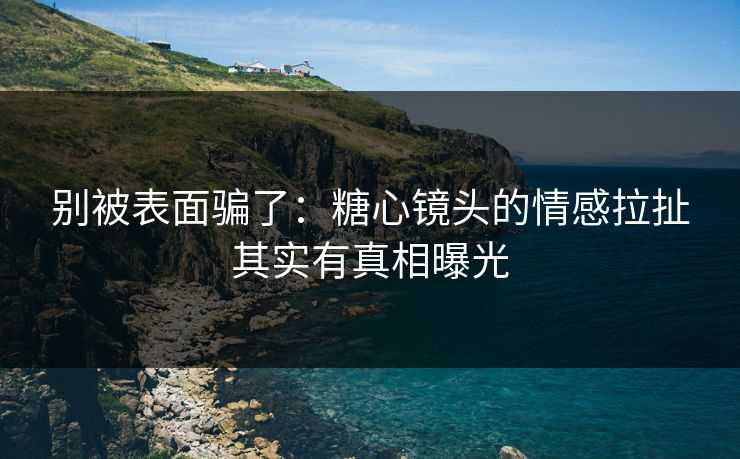 别被表面骗了：糖心镜头的情感拉扯其实有真相曝光
