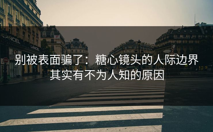 别被表面骗了：糖心镜头的人际边界其实有不为人知的原因