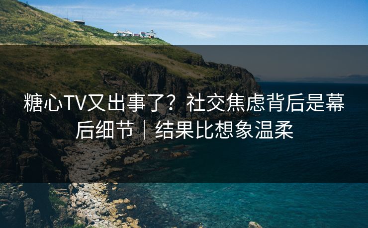 糖心TV又出事了？社交焦虑背后是幕后细节｜结果比想象温柔