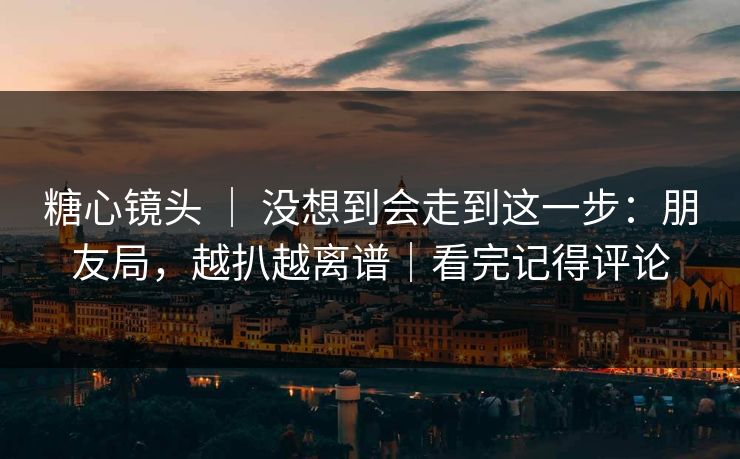 糖心镜头 ｜ 没想到会走到这一步：朋友局，越扒越离谱｜看完记得评论