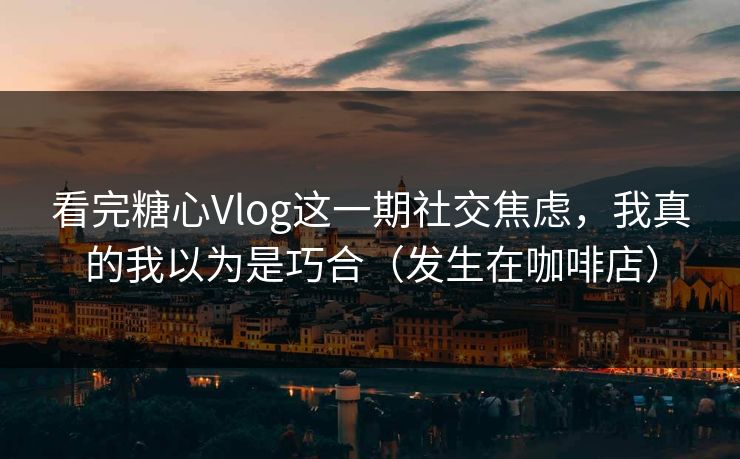 看完糖心Vlog这一期社交焦虑，我真的我以为是巧合（发生在咖啡店）