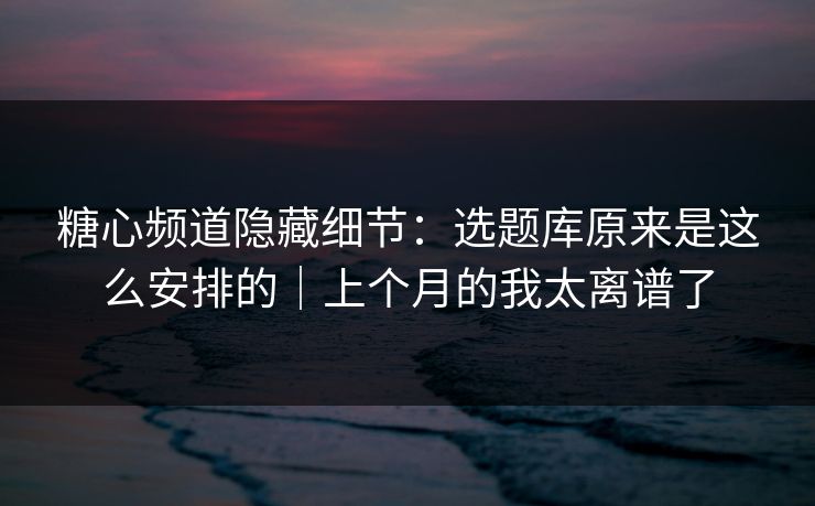 糖心频道隐藏细节：选题库原来是这么安排的｜上个月的我太离谱了