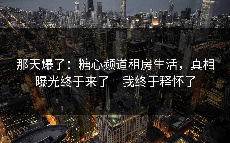 那天爆了：糖心频道租房生活，真相曝光终于来了｜我终于释怀了