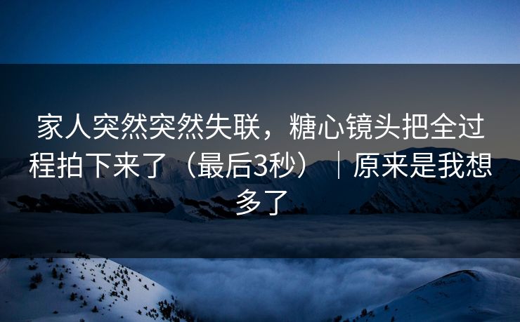 家人突然突然失联，糖心镜头把全过程拍下来了（最后3秒）｜原来是我想多了