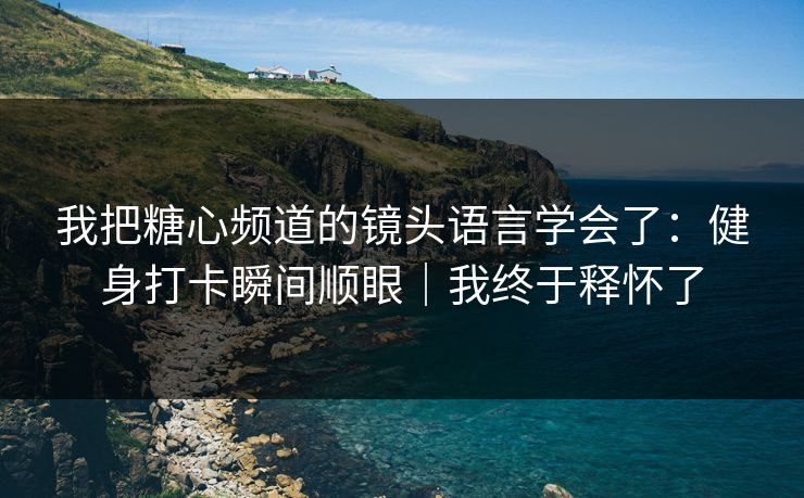 我把糖心频道的镜头语言学会了：健身打卡瞬间顺眼｜我终于释怀了