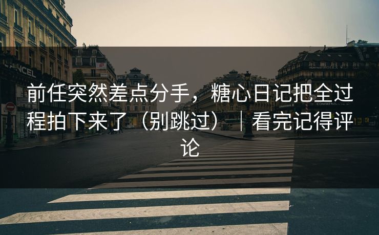 前任突然差点分手，糖心日记把全过程拍下来了（别跳过）｜看完记得评论