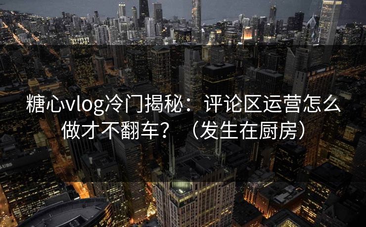 糖心vlog冷门揭秘：评论区运营怎么做才不翻车？（发生在厨房）