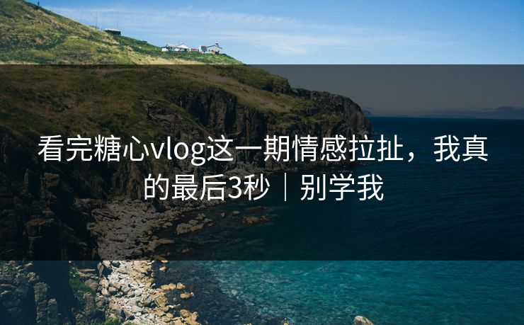 看完糖心vlog这一期情感拉扯，我真的最后3秒｜别学我