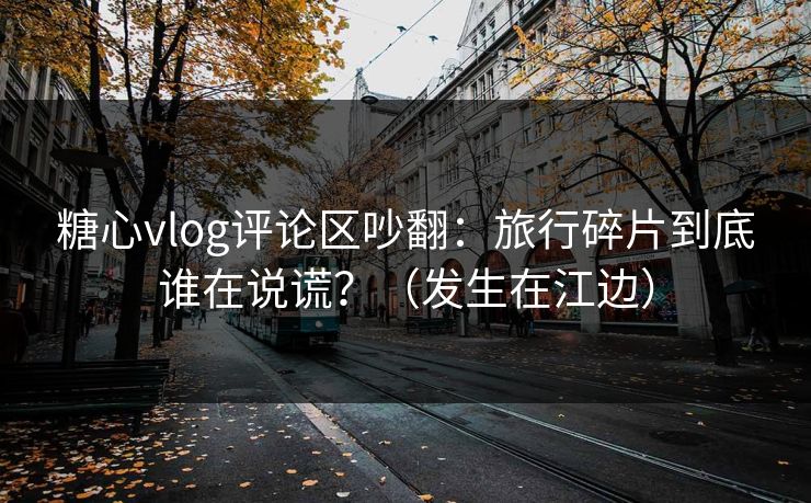 糖心vlog评论区吵翻：旅行碎片到底谁在说谎？（发生在江边）